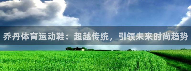 意昂平台登陆：乔丹体育运动鞋：超越传统，引领未来时尚趋势